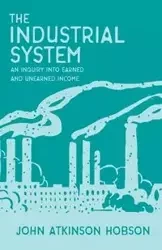 The Industrial System - An Inquiry Into Earned and Unearned Income - John Hobson Atkinson