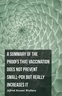 A Summary of the Proofs that Vaccination Does Not Prevent Small-pox but Really Increases It - Wallace Alfred Russel