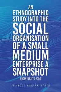 An Ethnographic Study into the Social Organisation of a Small Medium Enterprise a Snapshot from 1983 to 2009 - Frances Marian Ryder