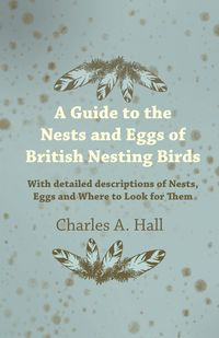 A Guide to the Nests and Eggs of British Nesting Birds - With Detailed Descriptions of Nests, Eggs, and Where to Look for Them - A. Charles Hall