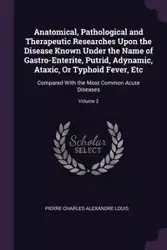 Anatomical, Pathological and Therapeutic Researches Upon the Disease Known Under the Name of Gastro-Enterite, Putrid, Adynamic, Ataxic, Or Typhoid Fever, Etc - Louis Pierre Charles Alexandre