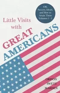 Little Visits with Great Americans - OR, Success, Ideals, and How to Attain Them - Volumes 1 - 3 - Marden Orison Swett