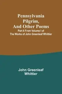Pennsylvania Pilgrim, and other poems ; Part 6 From Volume I of The Works of John Greenleaf Whittier - John Whittier Greenleaf