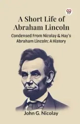 A Short Life Of Abraham Lincoln Condensed From Nicolay & Hay's Abraham Lincoln - John G. Nicolay