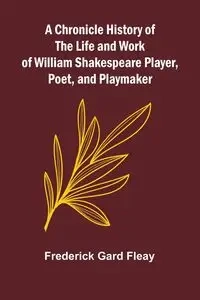 A Chronicle History of the Life and Work of William Shakespeare Player, Poet, and Playmaker - Frederick Gard Fleay