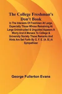 The College Freshman'S Don'T Book; In The Interests Of Freshmen At Large, Especially Those Whose Remaining At Large Uninstructed & Unguided Appears A Worry And A Menace To College & University Society These Remarks And Hints Are Set Forth By G. F. E. (A. 