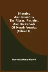 Shooting And Fishing In The Rivers, Prairies, And Backwoods Of North America (Volume Ii) - Benedict Henry Revoil