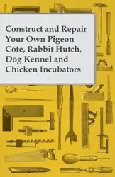 Construct and Repair Your Own Pigeon Cote, Rabbit Hutch, Dog Kennel and Chicken Incubators - Anon.