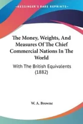 The Money, Weights, And Measures Of The Chief Commercial Nations In The World - Browne W. A.