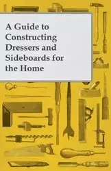 A Guide to Constructing Dressers and Sideboards for the Home - Anon.