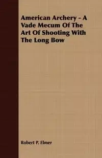 American Archery - A Vade Mecum Of The Art Of Shooting With The Long Bow - P. Elmer Robert