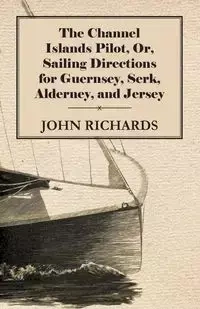 The Channel Islands Pilot, Or, Sailing Directions for Guernsey, Serk, Alderney, and Jersey - John Richards