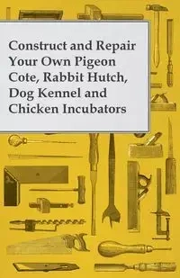 Construct and Repair Your Own Pigeon Cote, Rabbit Hutch, Dog Kennel and Chicken Incubators - Anon.