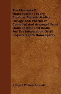 The Elements Of Homeopathic Theory, Practice, Materia Medica, Dosage And Pharmacy - Compiled And Arranged From Homeopathic Text Books For The Information Of All Enquirers Into Homeopathy - Edward Anshutz Pollock
