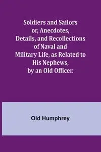 Soldiers and Sailors or, Anecdotes, Details, and Recollections of Naval and Military Life, as Related to His Nephews, by an Old Officer. - Humphrey Old