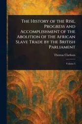 The History of the Rise, Progress and Accomplishment of the Abolition of the African Slave Trade by the British Parliament - Thomas Clarkson