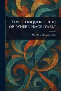 Love Conquers Pride; or, Where Peace Dwelt - Miller Alex. McVeigh Mrs.