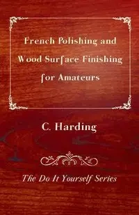 French Polishing and Wood Surface Finishing for Amateurs - The Do It Yourself Series - Harding C.