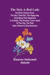 The Sick-a-Bed Lady; And Also Hickory Dock, The Very Tired Girl, The Happy-Day, Something That Happened in October, The Amateur Lover, Heart of The City, The Pink Sash, Woman's Only Business - Eleanor Abbott Hallowell