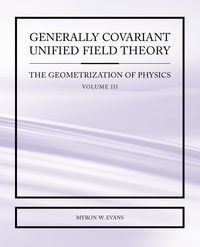Generally Covariant Unified Field Theory - The Geometrization of Physics - Volume III - Myron Evans W