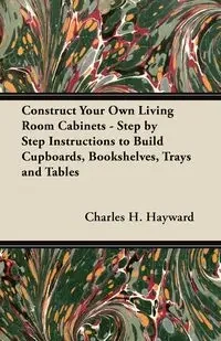 Construct Your Own Living Room Cabinets - Step by Step Instructions to Build Cupboards, Bookshelves, Trays and Tables - Charles H. Hayward