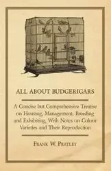 All about Budgerigars - A Concise But Comprehensive Treatise on Housing, Management, Breeding and Exhibiting, with Notes on Colour Varieties and Their - Pratley Frank W.