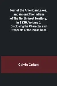 Tour of the American Lakes, and Among the Indians of the North-West Territory, in 1830, Volume 1 Disclosing the Character and Prospects of the Indian Race - Colton Calvin