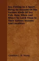 Sea-Fishing As A Sport - Being An Account Of The Various Kinds Of Sea Fish, How, When And Where To Catch Them In Their Various Seasons And Localities - Young Lambton J. H.