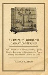 A Complete Guide to Canary Ownership - With Chapters on Its History, Varieties, Tips and Plans for Purchasing or Constructing an Aviary, Breeding and Common Illness and Cures - Various