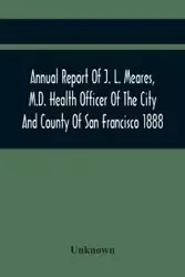Annual Report Of J. L. Meares, M.D. Health Officer Of The City And County Of San Francisco. For The Fiscal Year Ending June 30Th 1888 - Unknown