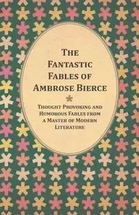 The Fantastic Fables of Ambrose Bierce - Thought Provoking and Humorous Fables from a Master of Modern Literature - With a Biography of the Author - Ambrose Bierce