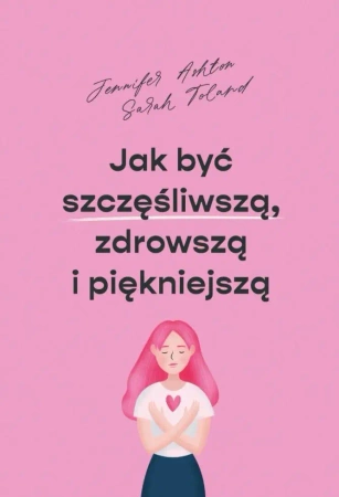 Jak być szczęśliwszą, zdrowszą i piękniejszą - Jennifer Ashton, Sarah Toland