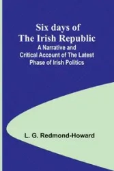 Six days of the Irish Republic;A Narrative and Critical Account of the Latest Phase of Irish Politics - Redmond-Howard L. G.