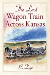 The Last Wagon Train Across Kansas - Dye R.