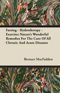 Fasting - Hydrotherapy - Exercise; Nature's Wonderful Remedies For The Cure Of All Chronic And Acute Diseases - MacFadden Bernarr