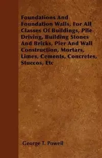 Foundations And Foundation Walls, For All Classes Of Buildings, Pile Driving, Building Stones And Bricks, Pier And Wall Construction, Mortars, Limes, Cements, Concretes, Stuccos, Etc - George T. Powell