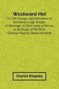 Westward Ho! Or, The Voyages And Adventures Of Sir Amyas Leigh, Knight, Of Burrough, In The County Of Devon, In The Reign Of Her Most Glorious Majesty Queen Elizabeth - Charles Kingsley