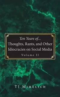 Ten Years of...Thoughts, Rants, and Other Idiocracies on Social Media  Volume II - Mihelich TJ