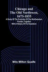 Chicago and the Old Northwest, 1673-1835; A study of the evolution of the northwestern frontier, together with a history of Fort Dearborn - Milton Milo Quaife