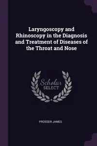 Laryngoscopy and Rhinoscopy in the Diagnosis and Treatment of Diseases of the Throat and Nose - James Prosser