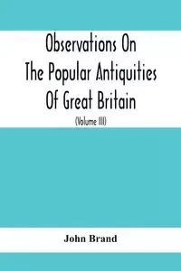 Observations On The Popular Antiquities Of Great Britain - John Brand