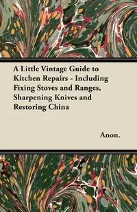 A Little Vintage Guide to Kitchen Repairs - Including Fixing Stoves and Ranges, Sharpening Knives and Restoring China - Anon