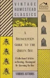 A Beekeeper's Guide to the Queen Bee - A Collection of Articles on Rearing, Housing and Re-Queening the Hive - Various