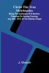 Christ the True Melchisedec; Being the substance of a sermon, preached on Sunday evening, July 24th, 1813, at the Obelisk Chapel - Church J.