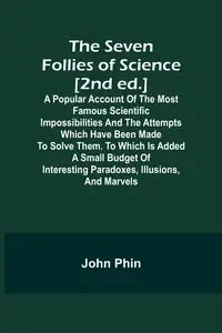 The Seven Follies of Science [2nd ed.];A popular account of the most famous scientific impossibilities and the attempts which have been made to solve them. To which is added a small budget of interesting paradoxes, illusions, and marvels - John Phin