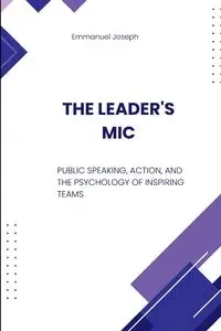The Leader's Mic, Public Speaking, Action, and the Psychology of Inspiring Teams - Joseph Emmanuel