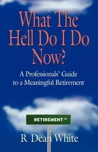 WHAT THE HELL DO I DO NOW? A Professionals' Guide to a Meaningful Retirement - Dean White R.