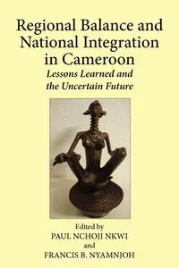 Regional Balance and National Integration in Cameroon. Lessons Learned and the Uncertain Future - Nkwi Paul Nchoji