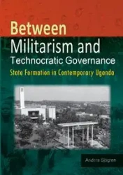 Between Militarism and Technocratic Governance. State Formation in Contemporary Uganda - Sjogren Anders