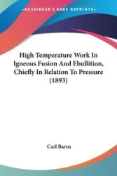 High Temperature Work In Igneous Fusion And Ebullition, Chiefly In Relation To Pressure (1893) - Carl Barus